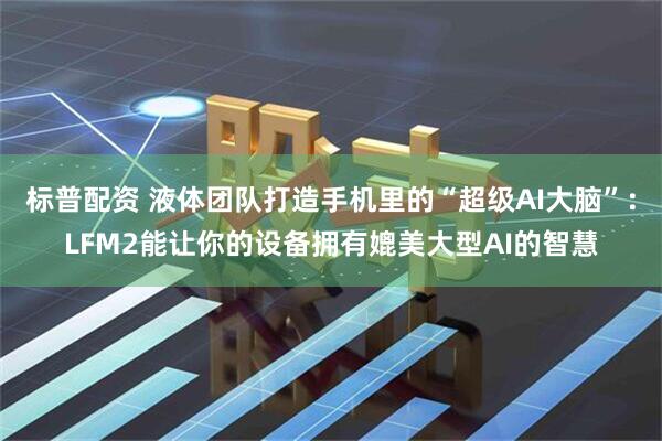 标普配资 液体团队打造手机里的“超级AI大脑”：LFM2能让你的设备拥有媲美大型AI的智慧