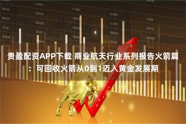 贵盈配资APP下载 商业航天行业系列报告火箭篇：可回收火箭从0到1迈入黄金发展期