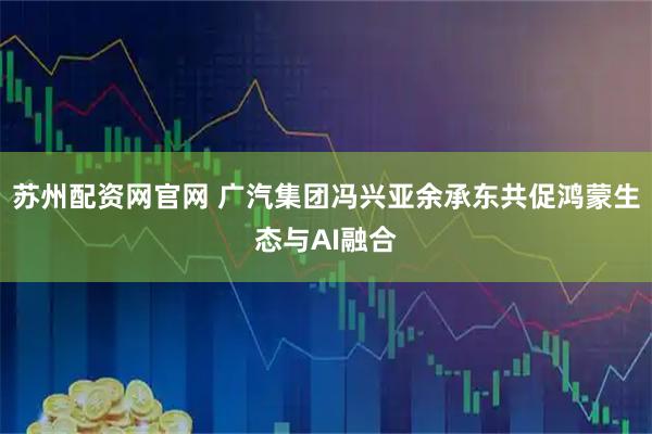 苏州配资网官网 广汽集团冯兴亚余承东共促鸿蒙生态与AI融合