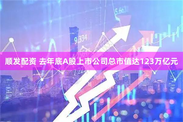 顺发配资 去年底A股上市公司总市值达123万亿元