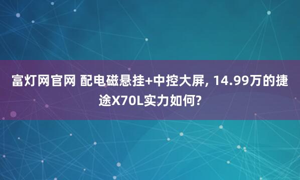 富灯网官网 配电磁悬挂+中控大屏, 14.99万的捷途X70L实力如何?