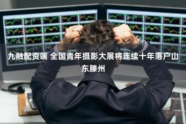 九融配资端 全国青年摄影大展将连续十年落户山东滕州