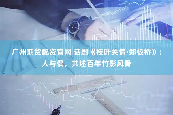 广州期货配资官网 话剧《枝叶关情·郑板桥》：人与偶，共述百年竹影风骨