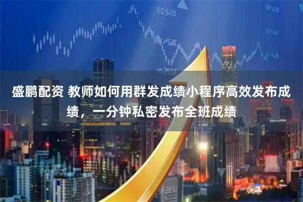 盛鹏配资 教师如何用群发成绩小程序高效发布成绩，一分钟私密发布全班成绩