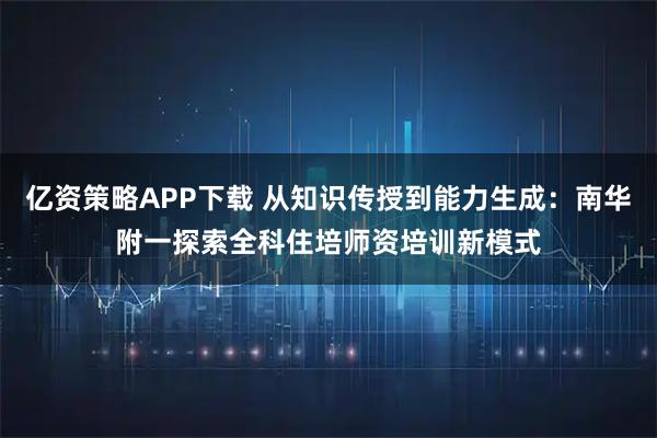 亿资策略APP下载 从知识传授到能力生成：南华附一探索全科住培师资培训新模式