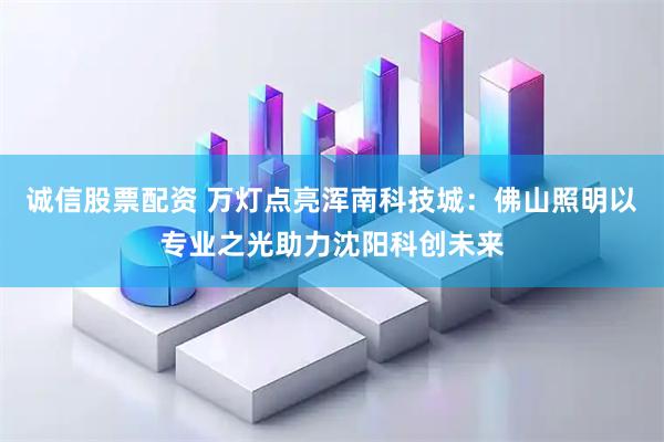 诚信股票配资 万灯点亮浑南科技城：佛山照明以专业之光助力沈阳科创未来