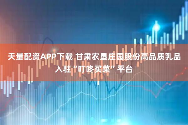天量配资APP下载 甘肃农垦庄园股份高品质乳品入驻“叮咚买菜”平台