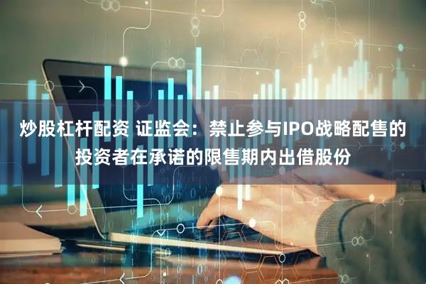 炒股杠杆配资 证监会：禁止参与IPO战略配售的投资者在承诺的限售期内出借股份
