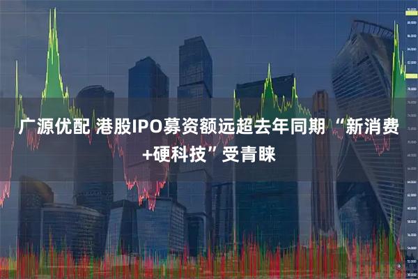 广源优配 港股IPO募资额远超去年同期 “新消费+硬科技”受青睐