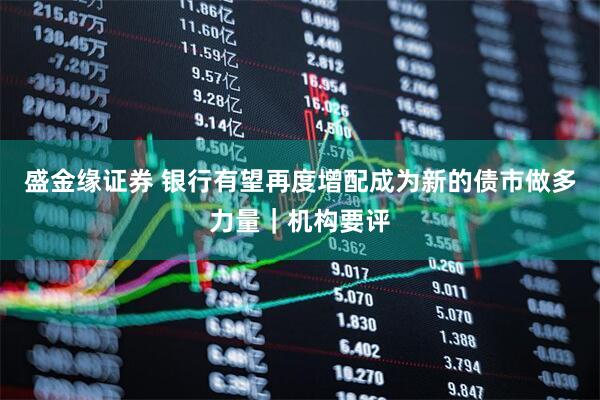 盛金缘证券 银行有望再度增配成为新的债市做多力量｜机构要评
