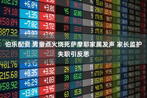 伯乐配资 男童点火烧死萨摩耶家属发声 家长监护失职引反思