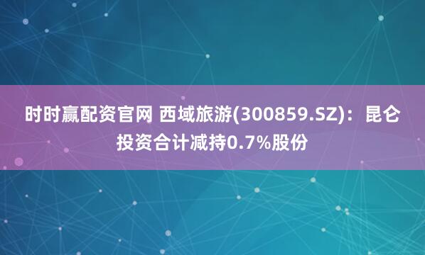 时时赢配资官网 西域旅游(300859.SZ)：昆仑投资合计减持0.7%股份