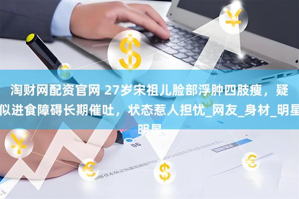 淘财网配资官网 27岁宋祖儿脸部浮肿四肢瘦，疑似进食障碍长期催吐，状态惹人担忧_网友_身材_明星