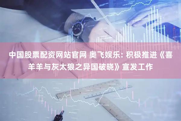 中国股票配资网站官网 奥飞娱乐: 积极推进《喜羊羊与灰太狼之异国破晓》宣发工作