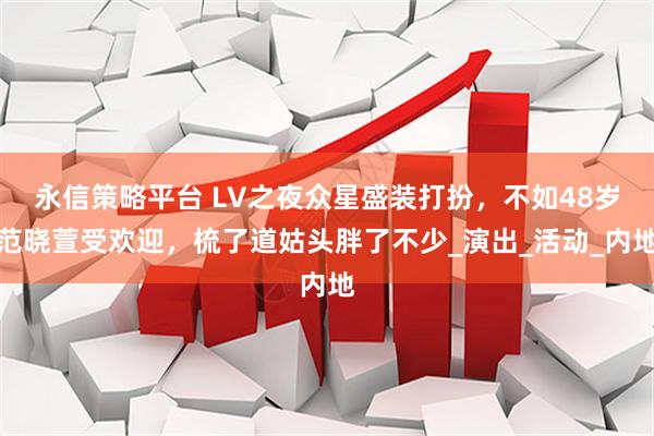 永信策略平台 LV之夜众星盛装打扮，不如48岁范晓萱受欢迎，梳了道姑头胖了不少_演出_活动_内地