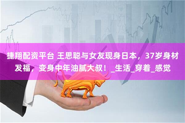捷翔配资平台 王思聪与女友现身日本，37岁身材发福，变身中年油腻大叔！_生活_穿着_感觉