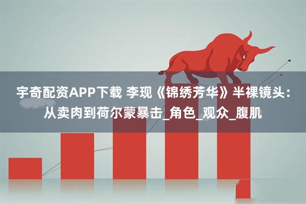 宇奇配资APP下载 李现《锦绣芳华》半裸镜头：从卖肉到荷尔蒙暴击_角色_观众_腹肌