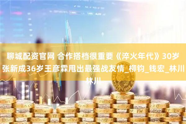 聊城配资官网 合作搭档很重要《淬火年代》30岁张新成36岁王彦霖甩出最强战友情_柳钧_钱宏_林川