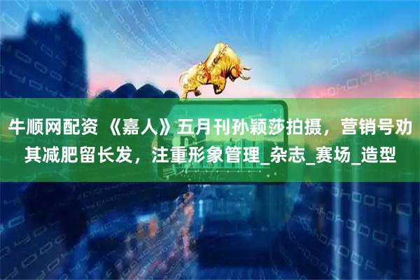 牛顺网配资 《嘉人》五月刊孙颖莎拍摄，营销号劝其减肥留长发，注重形象管理_杂志_赛场_造型
