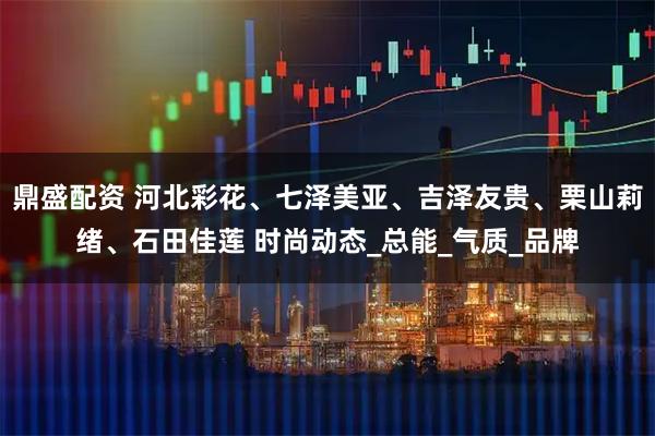 鼎盛配资 河北彩花、七泽美亚、吉泽友贵、栗山莉绪、石田佳莲 时尚动态_总能_气质_品牌