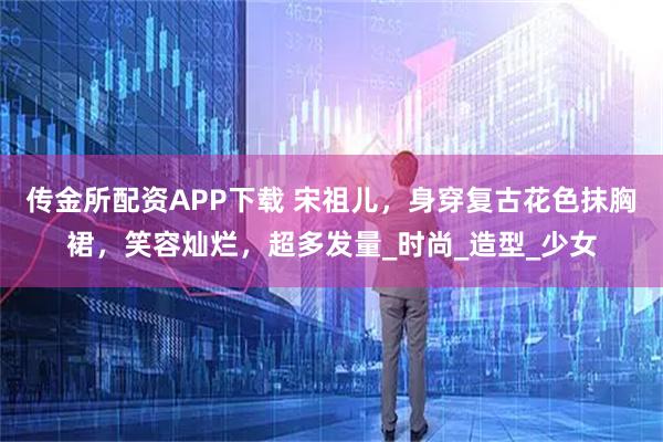 传金所配资APP下载 宋祖儿，身穿复古花色抹胸裙，笑容灿烂，超多发量_时尚_造型_少女