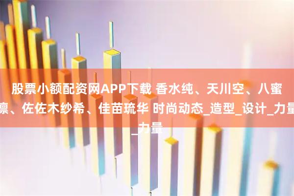 股票小额配资网APP下载 香水纯、天川空、八蜜凛、佐佐木纱希、佳苗琉华 时尚动态_造型_设计_力量