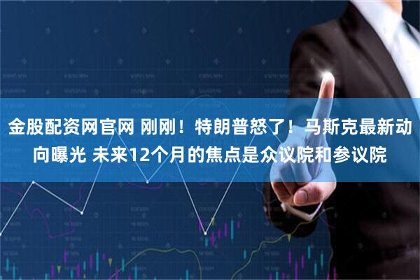 金股配资网官网 刚刚！特朗普怒了！马斯克最新动向曝光 未来12个月的焦点是众议院和参议院