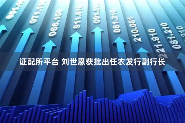 证配所平台 刘世恩获批出任农发行副行长
