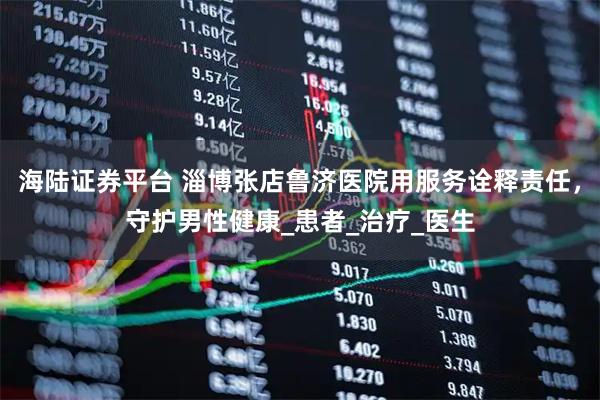 海陆证券平台 淄博张店鲁济医院用服务诠释责任，守护男性健康_患者_治疗_医生
