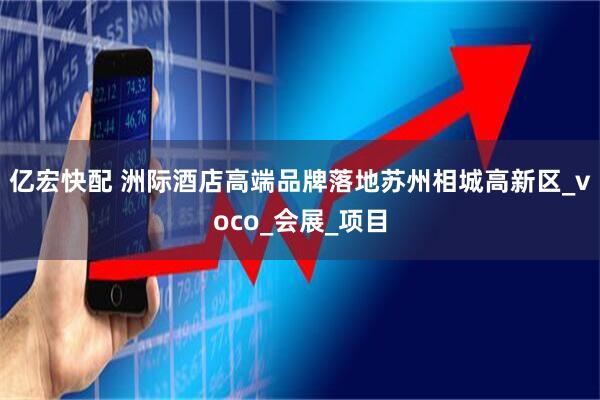 亿宏快配 洲际酒店高端品牌落地苏州相城高新区_voco_会展_项目