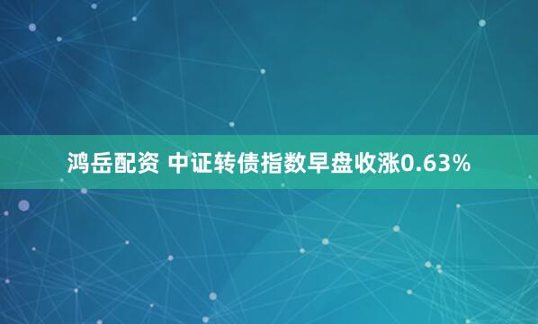 鸿岳配资 中证转债指数早盘收涨0.63%