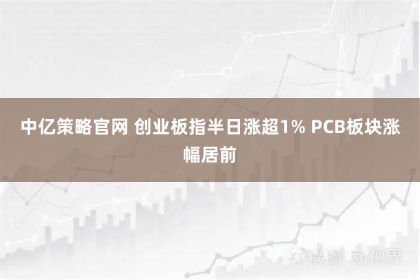 中亿策略官网 创业板指半日涨超1% PCB板块涨幅居前