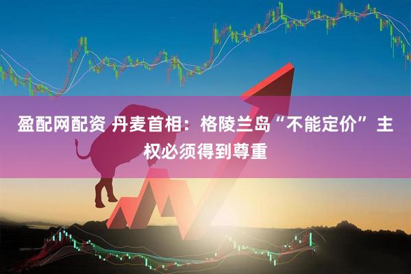 盈配网配资 丹麦首相：格陵兰岛“不能定价” 主权必须得到尊重