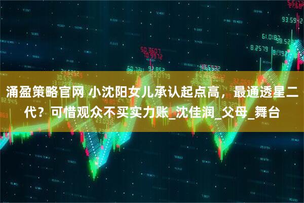 涌盈策略官网 小沈阳女儿承认起点高，最通透星二代？可惜观众不买实力账_沈佳润_父母_舞台