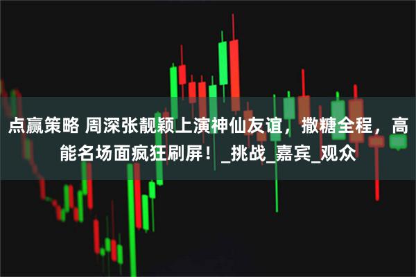 点赢策略 周深张靓颖上演神仙友谊，撒糖全程，高能名场面疯狂刷屏！_挑战_嘉宾_观众