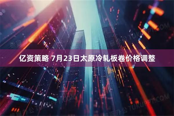 亿资策略 7月23日太原冷轧板卷价格调整
