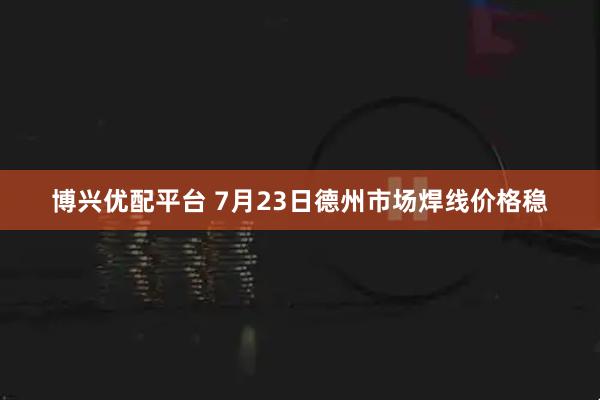 博兴优配平台 7月23日德州市场焊线价格稳