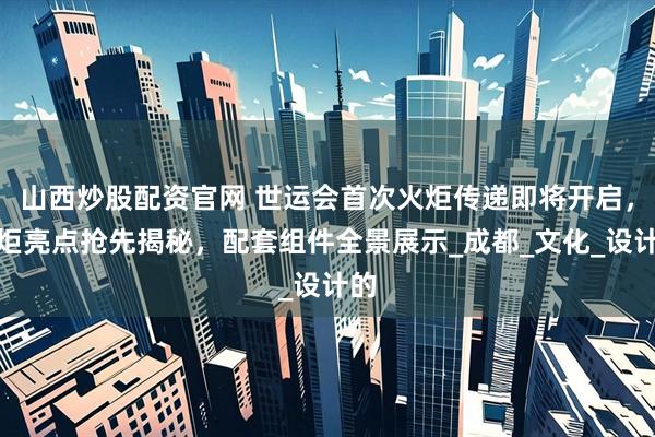 山西炒股配资官网 世运会首次火炬传递即将开启，火炬亮点抢先揭秘，配套组件全景展示_成都_文化_设计的