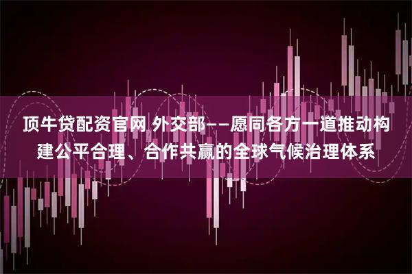 顶牛贷配资官网 外交部——愿同各方一道推动构建公平合理、合作共赢的全球气候治理体系