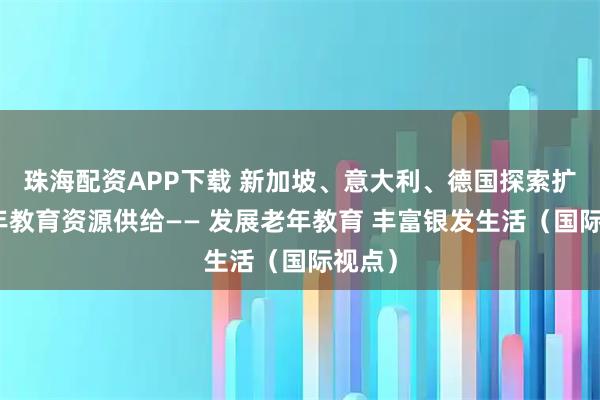 珠海配资APP下载 新加坡、意大利、德国探索扩大老年教育资源供给—— 发展老年教育 丰富银发生活（国际视点）