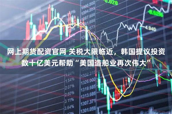 网上期货配资官网 关税大限临近，韩国提议投资数十亿美元帮助“美国造船业再次伟大”