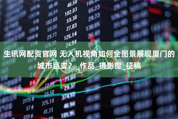 生讯网配资官网 无人机视角如何全图景展现厦门的城市巨变？_作品_摄影棚_征稿