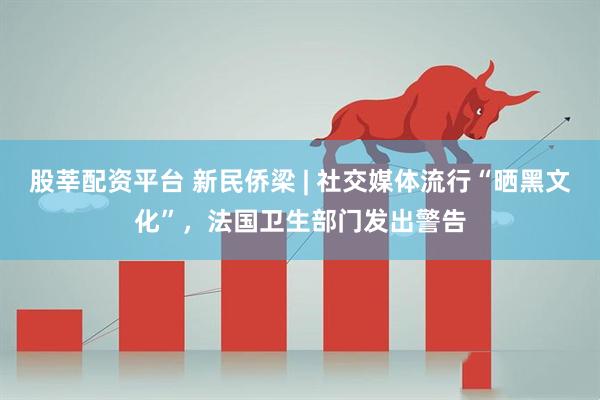 股莘配资平台 新民侨梁 | 社交媒体流行“晒黑文化”，法国卫生部门发出警告
