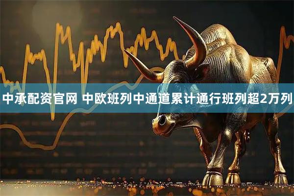 中承配资官网 中欧班列中通道累计通行班列超2万列