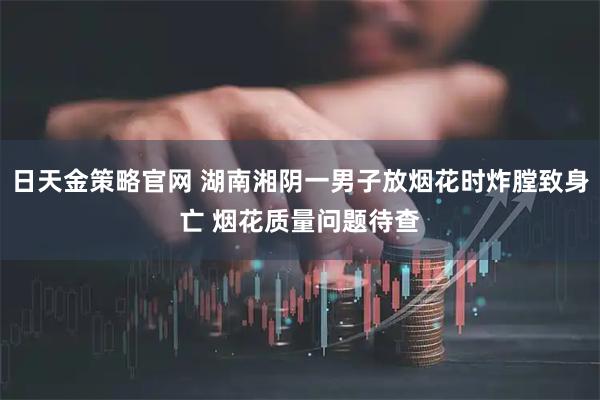日天金策略官网 湖南湘阴一男子放烟花时炸膛致身亡 烟花质量问题待查