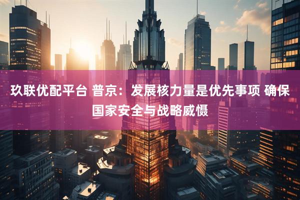 玖联优配平台 普京：发展核力量是优先事项 确保国家安全与战略威慑
