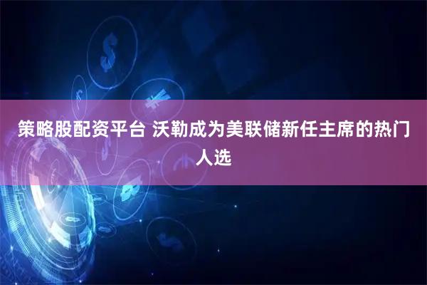 策略股配资平台 沃勒成为美联储新任主席的热门人选