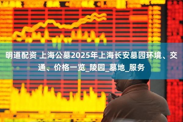 明道配资 上海公墓2025年上海长安墓园环境、交通、价格一览_陵园_墓地_服务