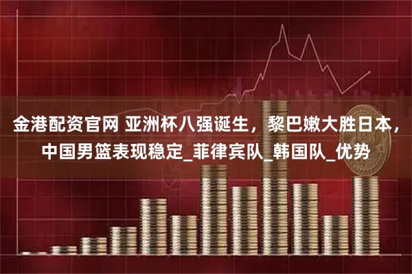 金港配资官网 亚洲杯八强诞生，黎巴嫩大胜日本，中国男篮表现稳定_菲律宾队_韩国队_优势