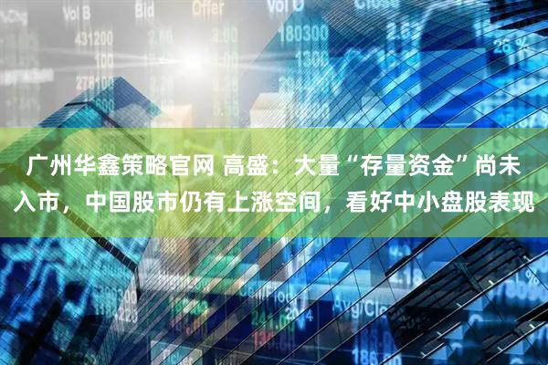 广州华鑫策略官网 高盛：大量“存量资金”尚未入市，中国股市仍有上涨空间，看好中小盘股表现